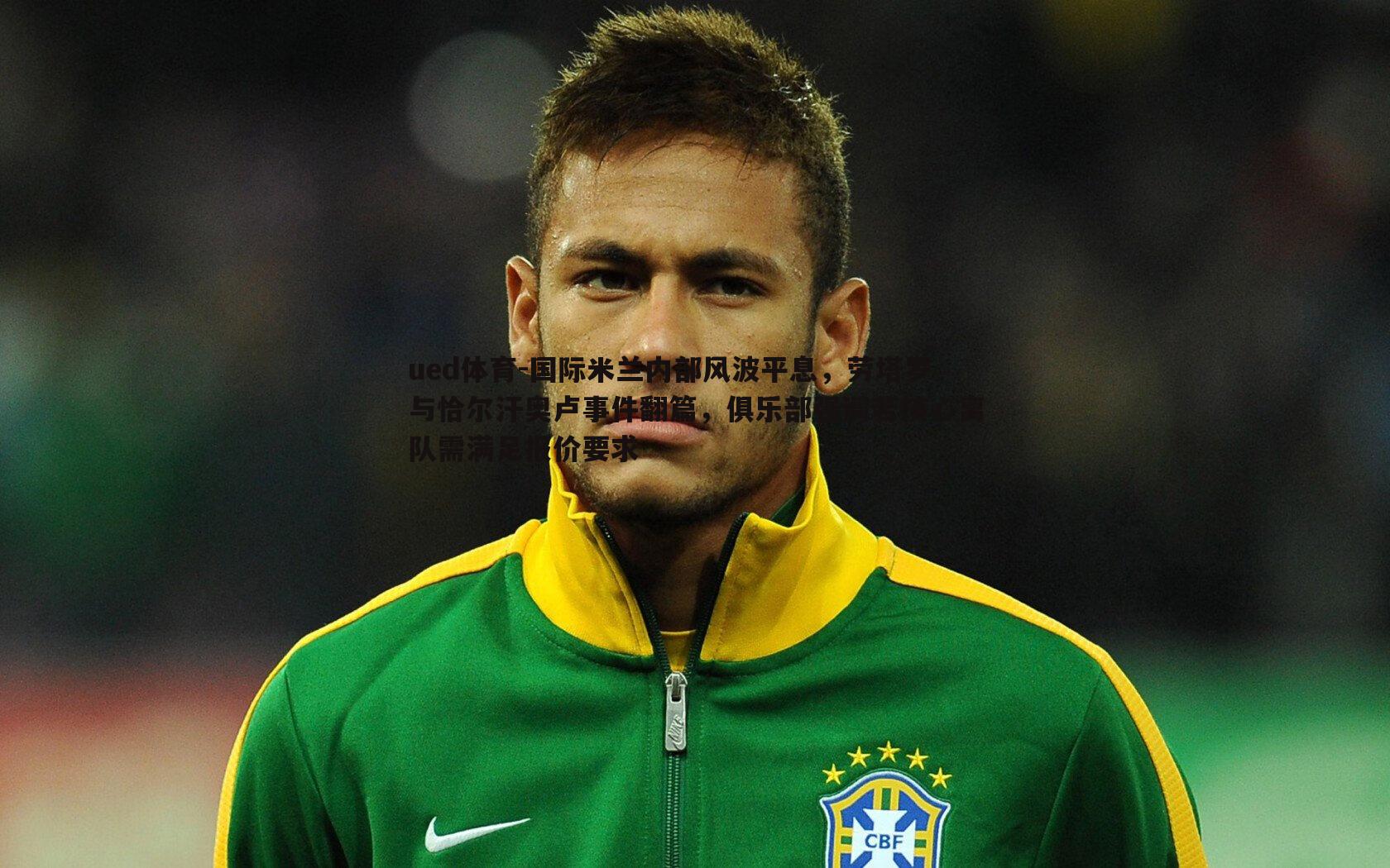 国际米兰内部风波平息,劳塔罗与恰尔汗奥卢事件翻篇,俱乐部强调若核心离队需满足报价要求