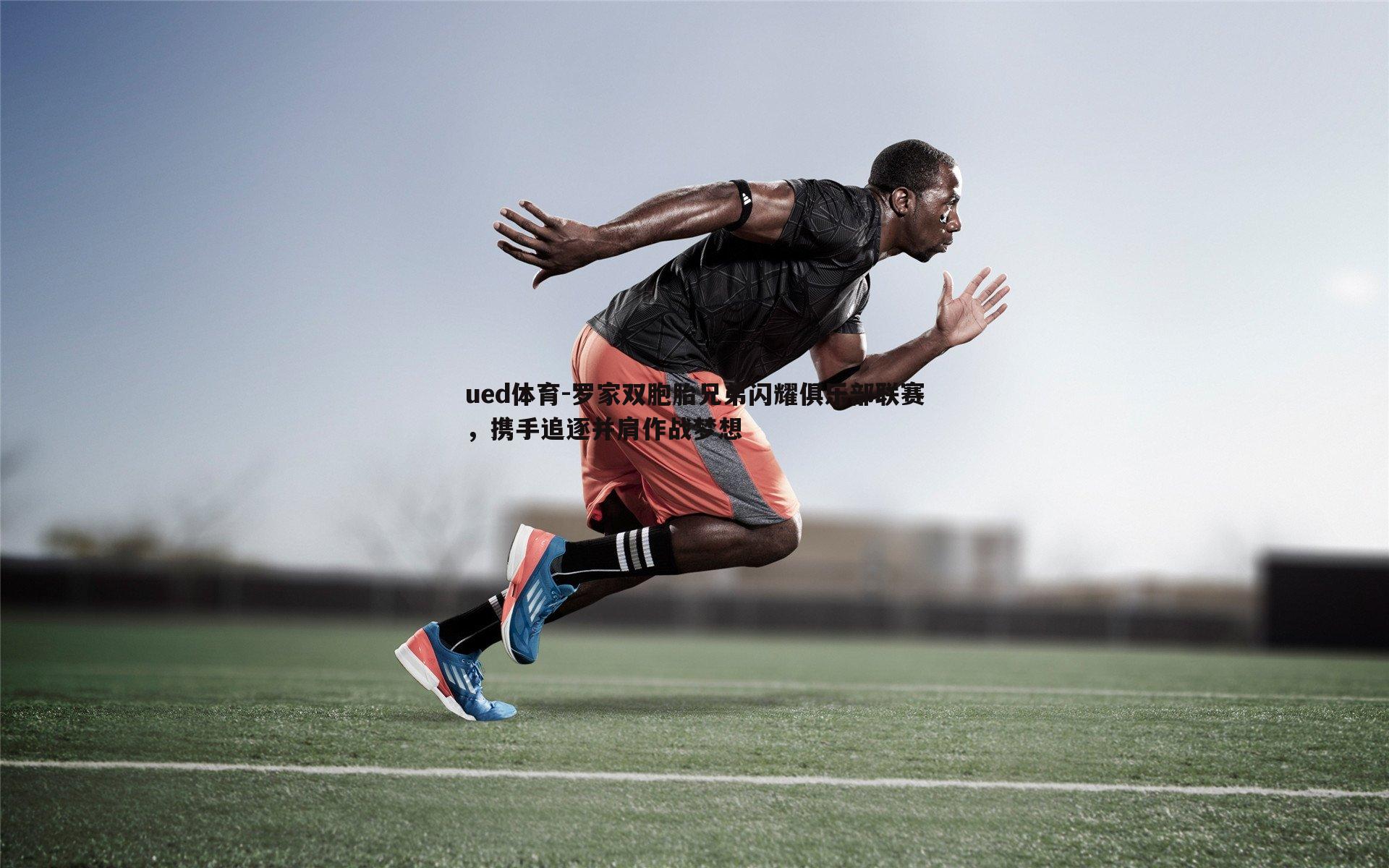 罗家双胞胎兄弟闪耀俱乐部联赛，携手追逐并肩作战梦想